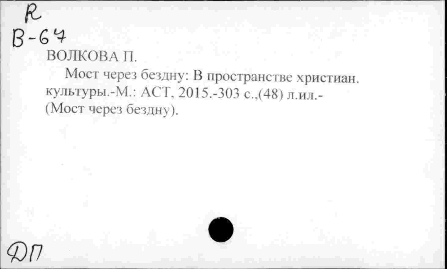 ﻿ВОЛКОВА П.
Мост через бездну: В пространстве христиан, культуры.-М.: ACT. 2015.-303 с..(48) л.ил,-(Мост через бездну).
Фп